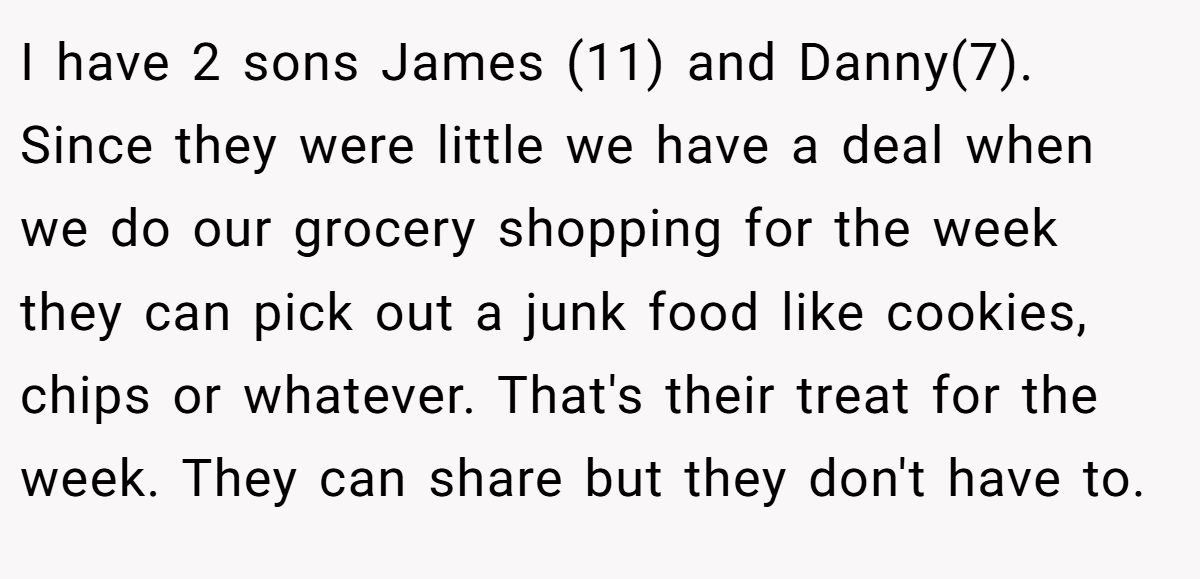 I have 2 sons James (11) and Danny(7). Since they were little we have a deal when we do our grocery shopping for the week they can pick out a junk food like cookies, chips or whatever. That's their treat for the week. They can share but they don't have to.