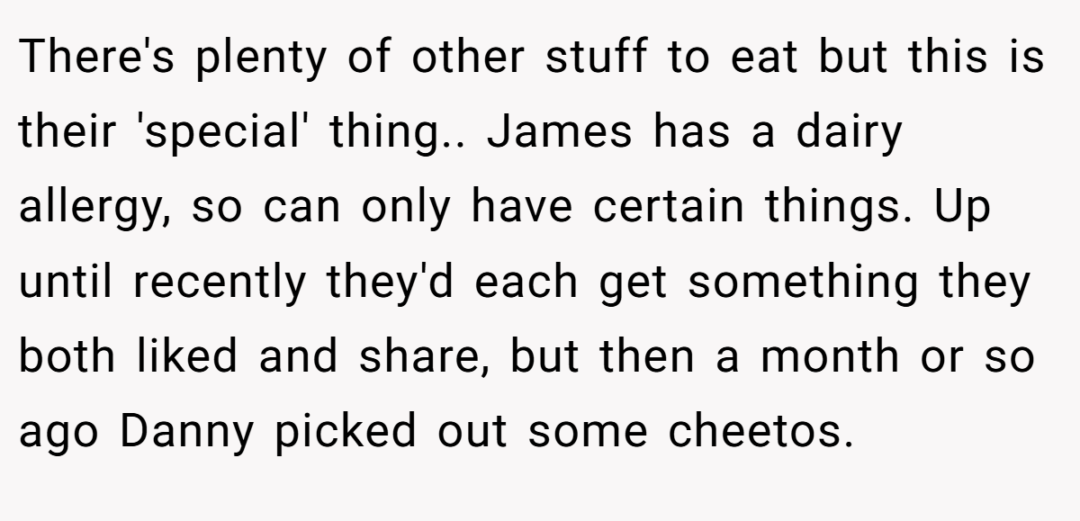 There's plenty of other stuff to eat but this is their 'special' thing.. James has a dairy allergy, so can only have certain things. Up until recently they'd each get something they both liked and share, but then a month or so ago Danny picked out some cheetos.