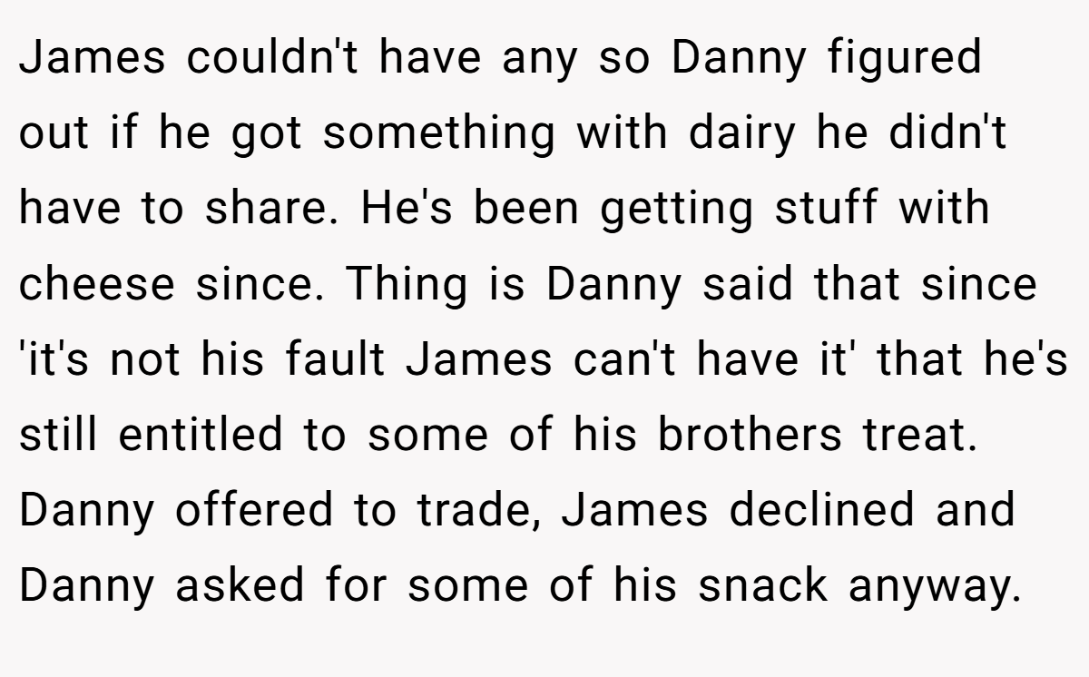 James couldn't have any so Danny figured out if he got something with dairy he didn't have to share. He's been getting stuff with cheese since. Thing is Danny said that since 'it's not his fault James can't have it' that he's still entitled to some of his brothers treat. Danny offered to trade, James declined and Danny asked for some of his snack anyway.