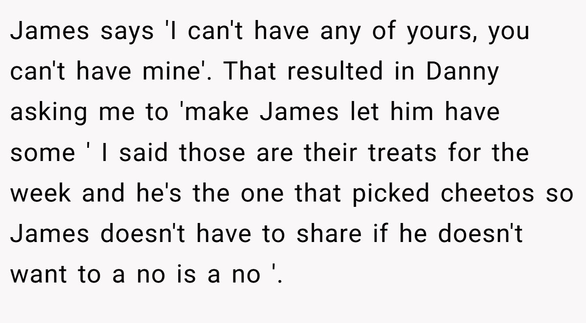 James says 'I can't have any of yours, you can't have mine'. That resulted in Danny asking me to 'make James let him have some ' I said those are their treats for the week and he's the one that picked cheetos so James doesn't have to share if he doesn't want to a no is a no '.