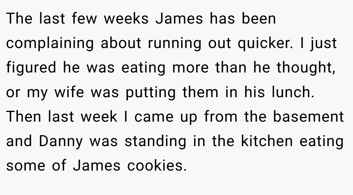 The last few weeks James has been complaining about running out quicker. I just figured he was eating more than he thought, or my wife was putting them in his lunch. Then last week I came up from the basement and Danny was standing in the kitchen eating some of James cookies.