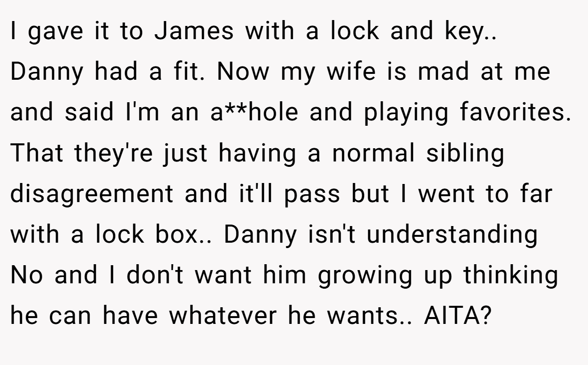 I gave it to James with a lock and key.. Danny had a fit. Now my wife is mad at me and said I'm an a**hole and playing favorites. That they're just having a normal sibling disagreement and it'll pass but I went to far with a lock box.. Danny isn't understanding No and I don't want him growing up thinking he can have whatever he wants.. AITA?