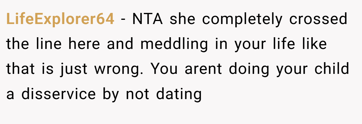 LifeExplorer64 − NTA she completely crossed the line here and meddling in your life like that is just wrong. You arent doing your child a disservice by not dating