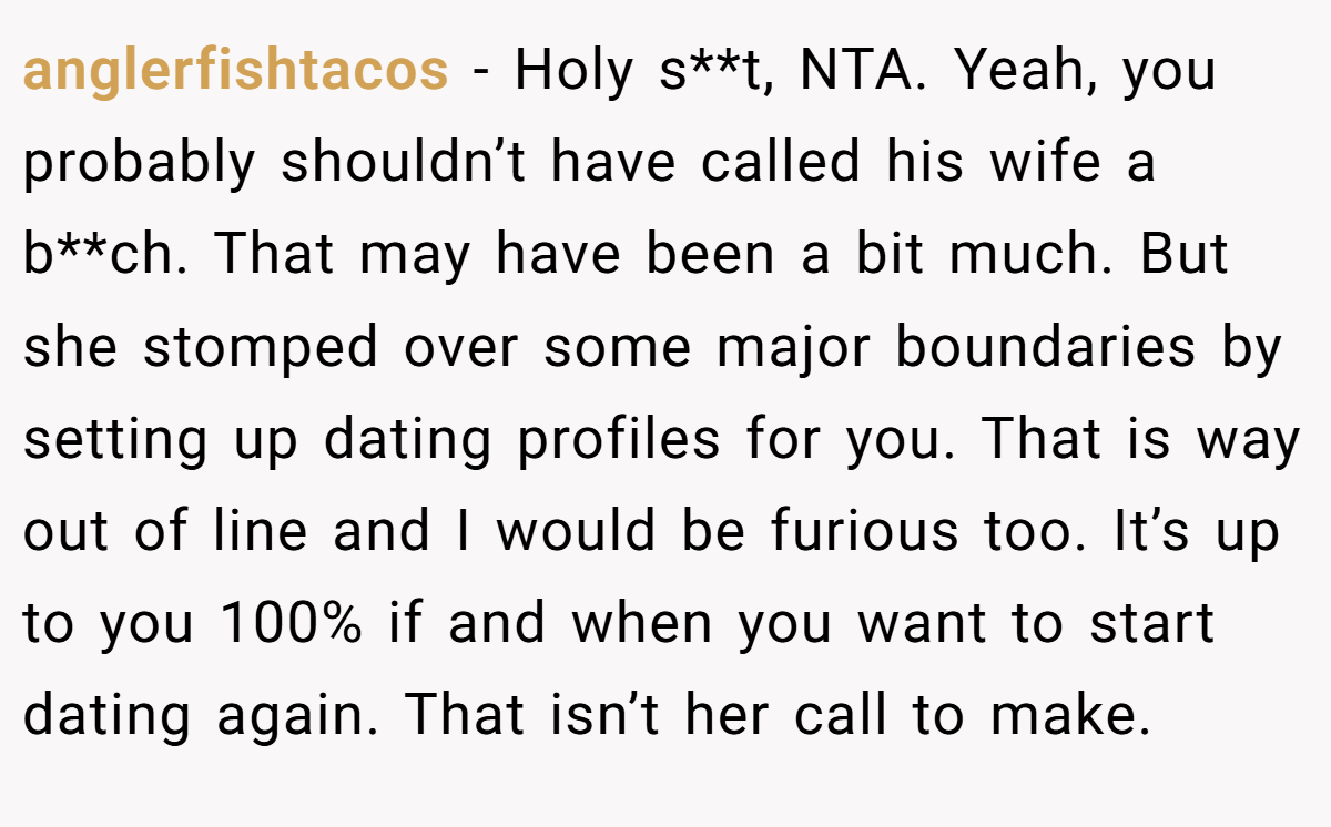 anglerfishtacos − Holy s**t, NTA. Yeah, you probably shouldn’t have called his wife a b**ch. That may have been a bit much. But she stomped over some major boundaries by setting up dating profiles for you. That is way out of line and I would be furious too. It’s up to you 100% if and when you want to start dating again. That isn’t her call to make.