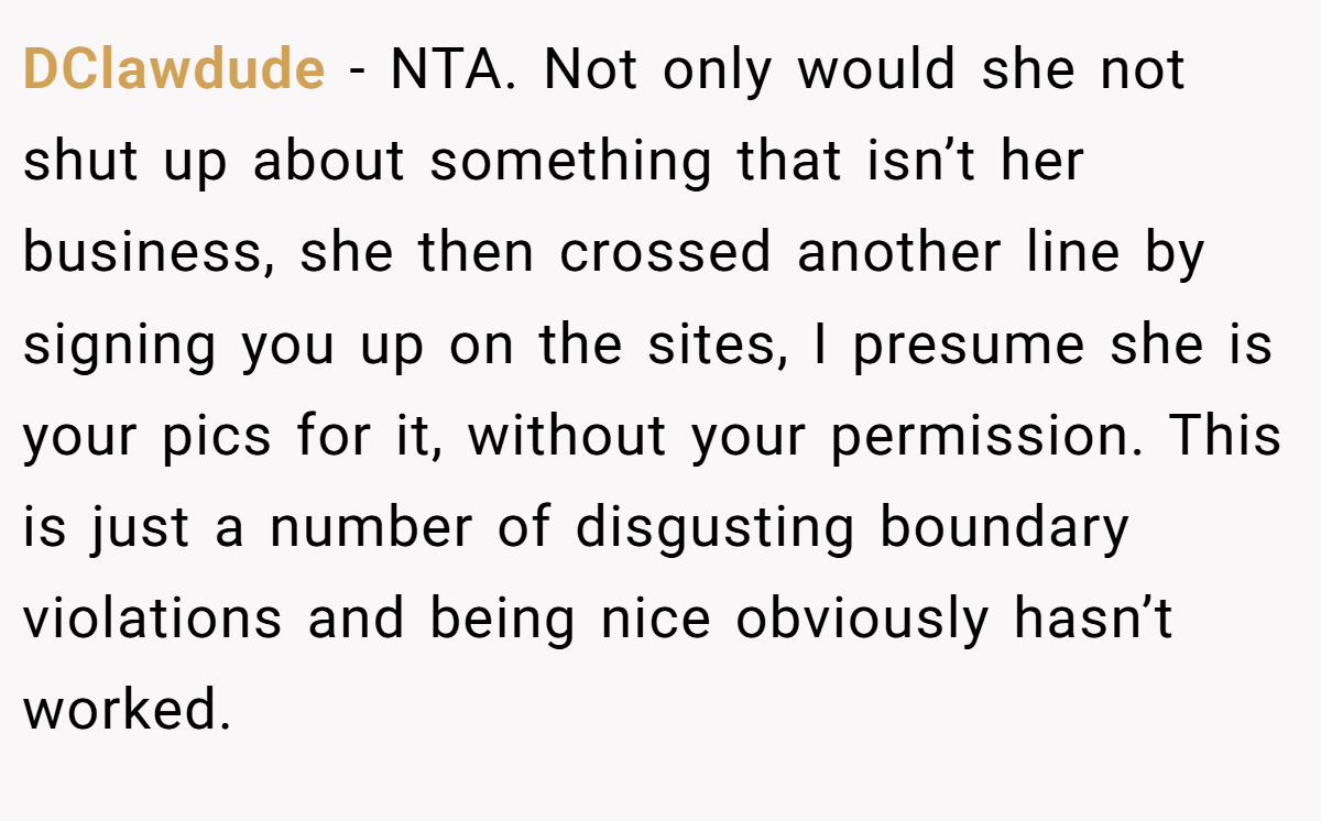 DClawdude − NTA. Not only would she not shut up about something that isn’t her business, she then crossed another line by signing you up on the sites, I presume she is your pics for it, without your permission. This is just a number of disgusting boundary violations and being nice obviously hasn’t worked.