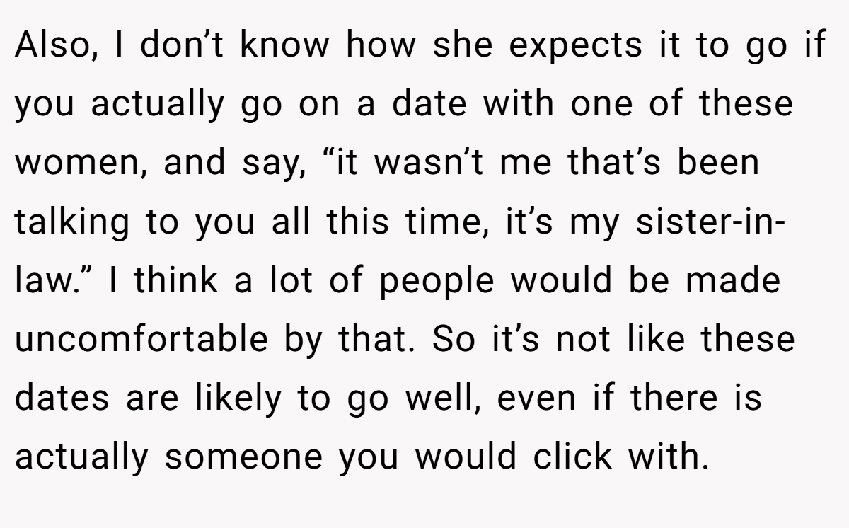 Also, I don’t know how she expects it to go if you actually go on a date with one of these women, and say, “it wasn’t me that’s been talking to you all this time, it’s my sister-in-law.” I think a lot of people would be made uncomfortable by that. So it’s not like these dates are likely to go well, even if there is actually someone you would click with.