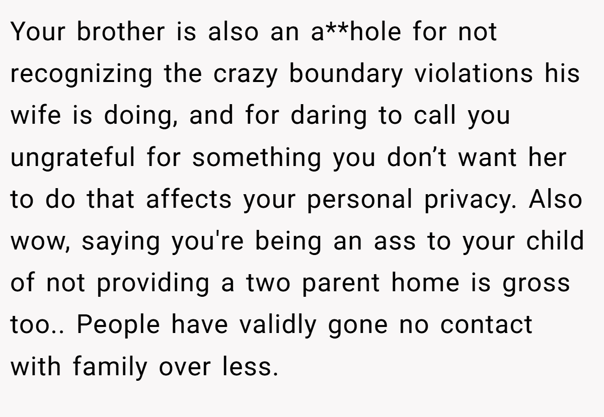 Your brother is also an a**hole for not recognizing the crazy boundary violations his wife is doing, and for daring to call you ungrateful for something you don’t want her to do that affects your personal privacy. Also wow, saying you're being an ass to your child of not providing a two parent home is gross too.. People have validly gone no contact with family over less.