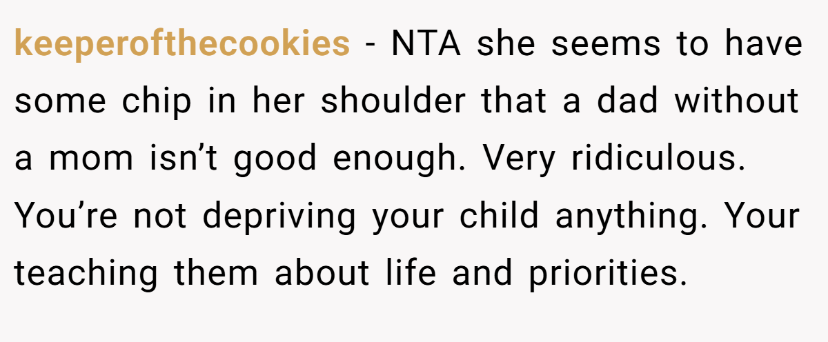 keeperofthecookies − NTA she seems to have some chip in her shoulder that a dad without a mom isn’t good enough. Very ridiculous. You’re not depriving your child anything. Your teaching them about life and priorities.