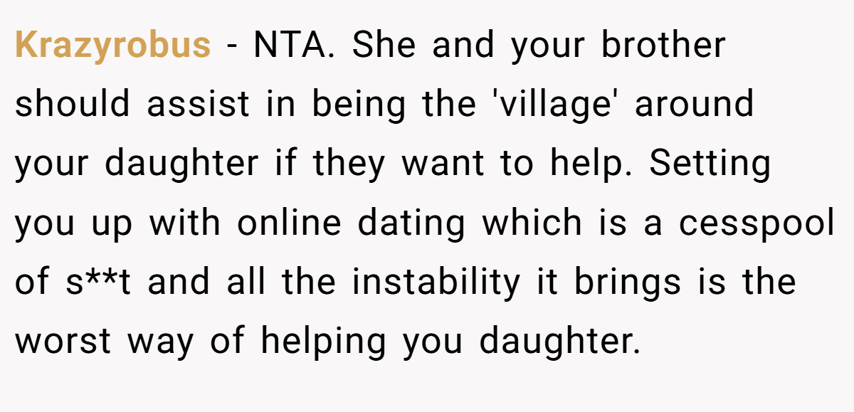 Krazyrobus − NTA. She and your brother should assist in being the 'village' around your daughter if they want to help. Setting you up with online dating which is a cesspool of s**t and all the instability it brings is the worst way of helping you daughter.