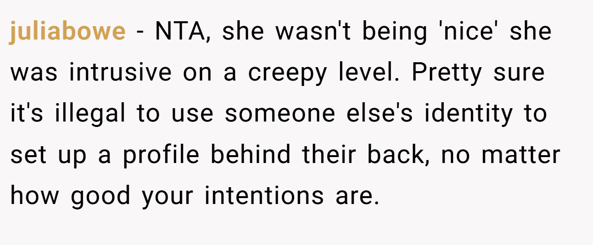 juliabowe − NTA, she wasn't being 'nice' she was intrusive on a creepy level. Pretty sure it's illegal to use someone else's identity to set up a profile behind their back, no matter how good your intentions are.