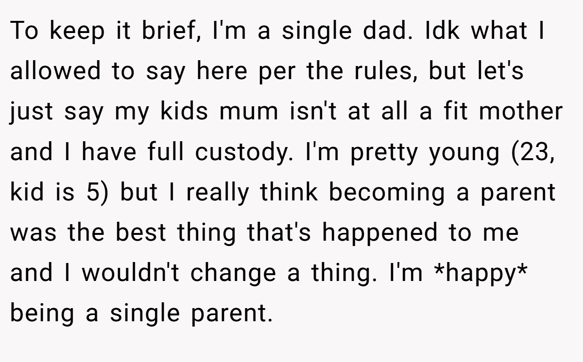 To keep it brief, I'm a single dad. Idk what I allowed to say here per the rules, but let's just say my kids mum isn't at all a fit mother and I have full custody. I'm pretty young (23, kid is 5) but I really think becoming a parent was the best thing that's happened to me and I wouldn't change a thing. I'm *happy* being a single parent.