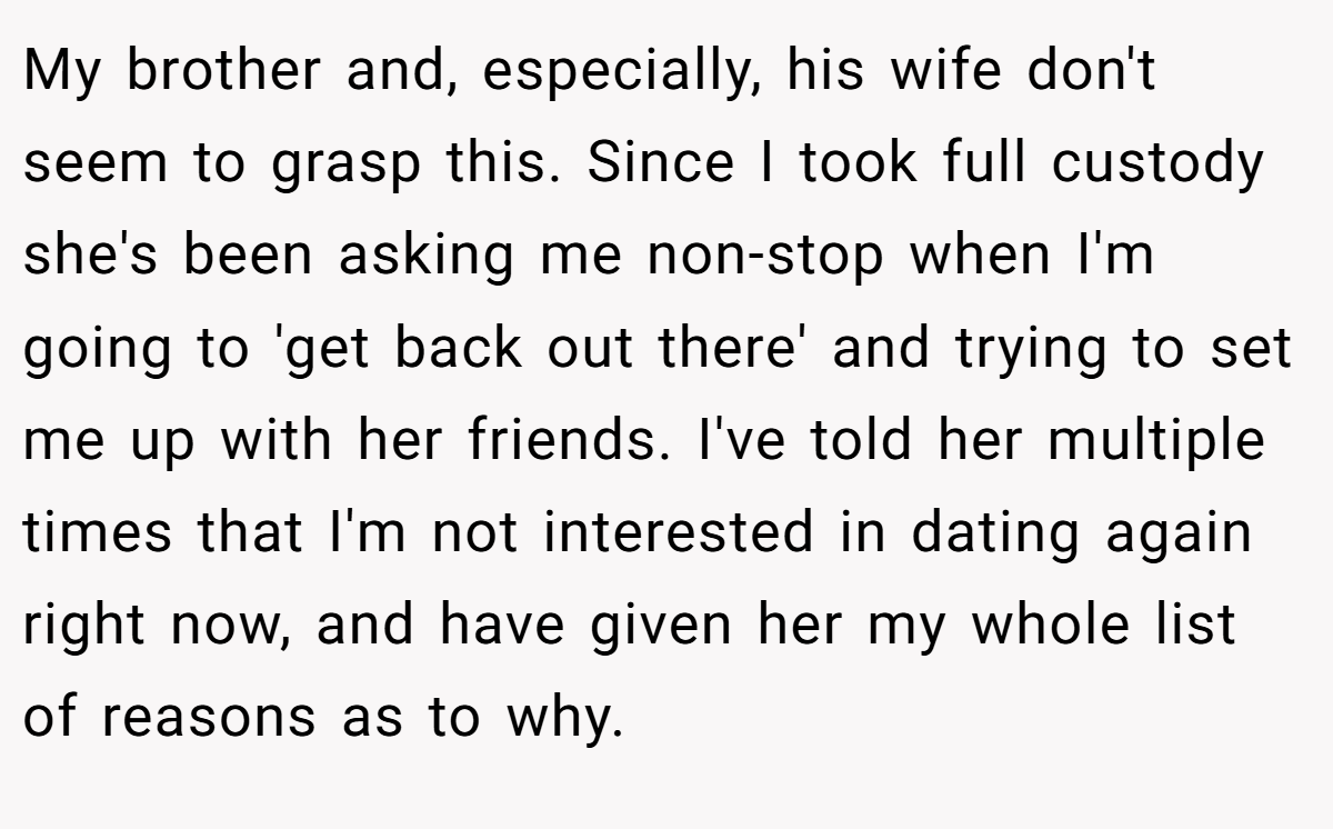 My brother and, especially, his wife don't seem to grasp this. Since I took full custody she's been asking me non-stop when I'm going to 'get back out there' and trying to set me up with her friends. I've told her multiple times that I'm not interested in dating again right now, and have given her my whole list of reasons as to why.
