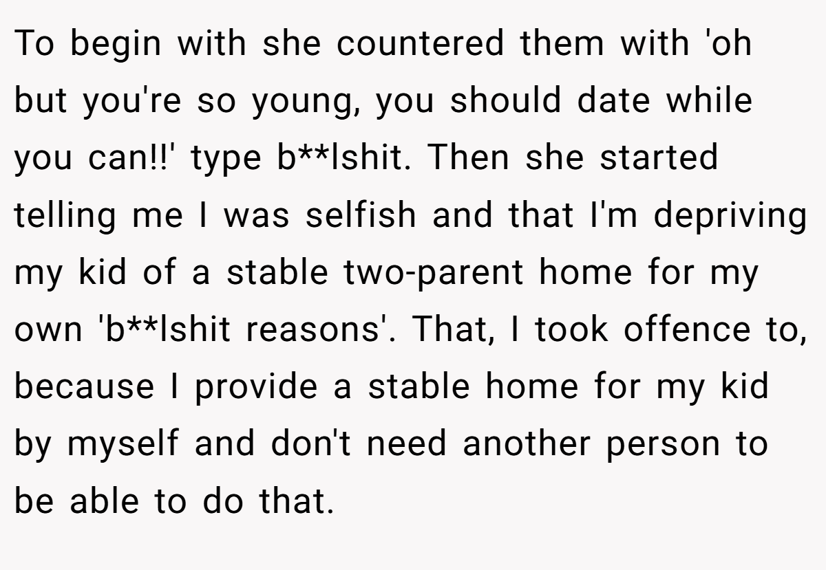 To begin with she countered them with 'oh but you're so young, you should date while you can!!' type b**lshit. Then she started telling me I was selfish and that I'm depriving my kid of a stable two-parent home for my own 'b**lshit reasons'. That, I took offence to, because I provide a stable home for my kid by myself and don't need another person to be able to do that.