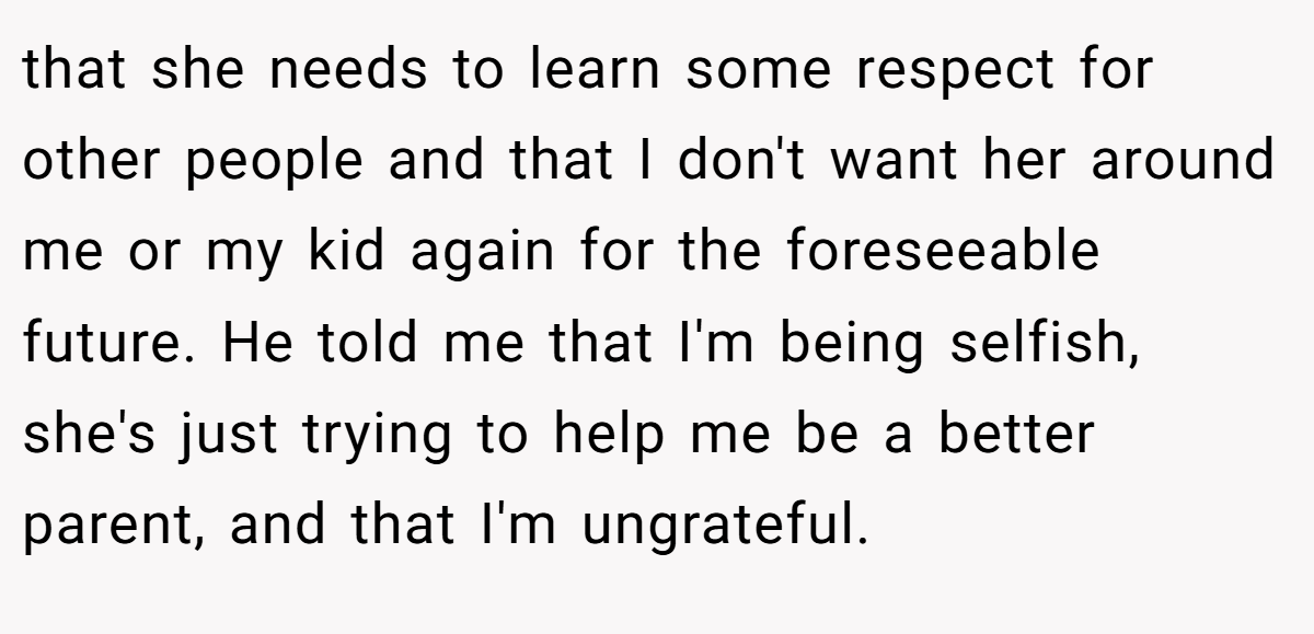 that she needs to learn some respect for other people and that I don't want her around me or my kid again for the foreseeable future. He told me that I'm being selfish, she's just trying to help me be a better parent, and that I'm ungrateful.
