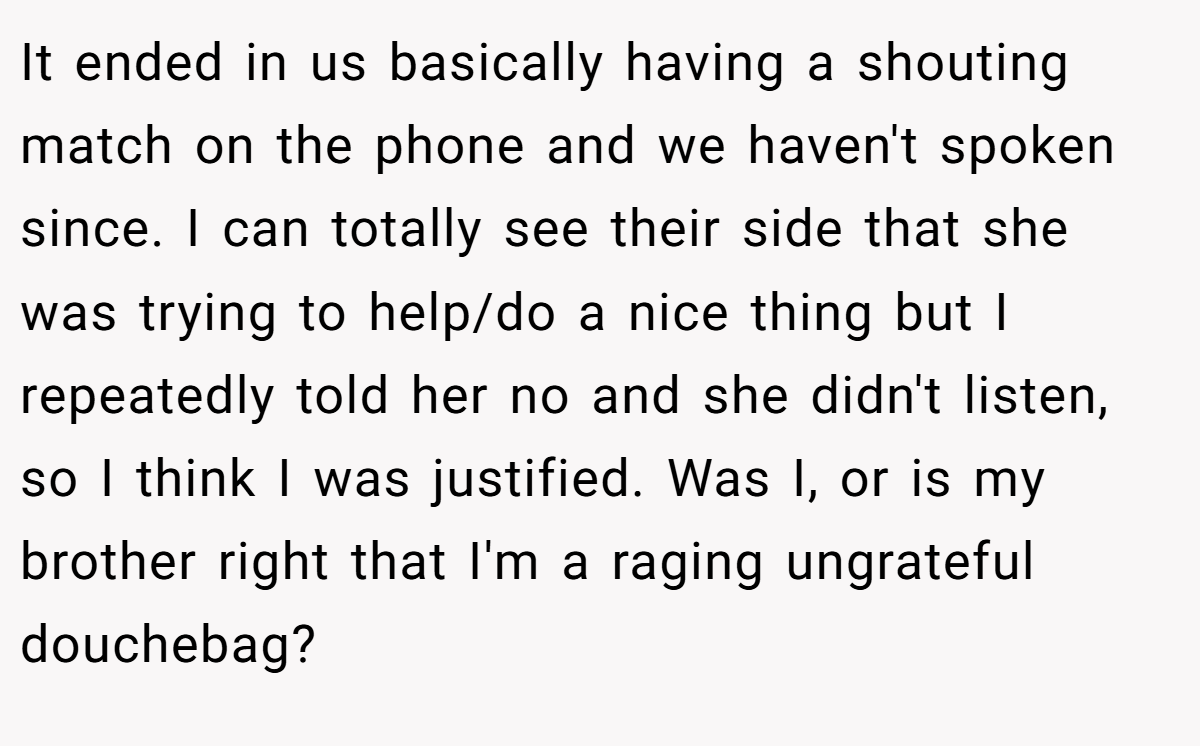 It ended in us basically having a shouting match on the phone and we haven't spoken since. I can totally see their side that she was trying to help/do a nice thing but I repeatedly told her no and she didn't listen, so I think I was justified. Was I, or is my brother right that I'm a raging ungrateful douchebag?