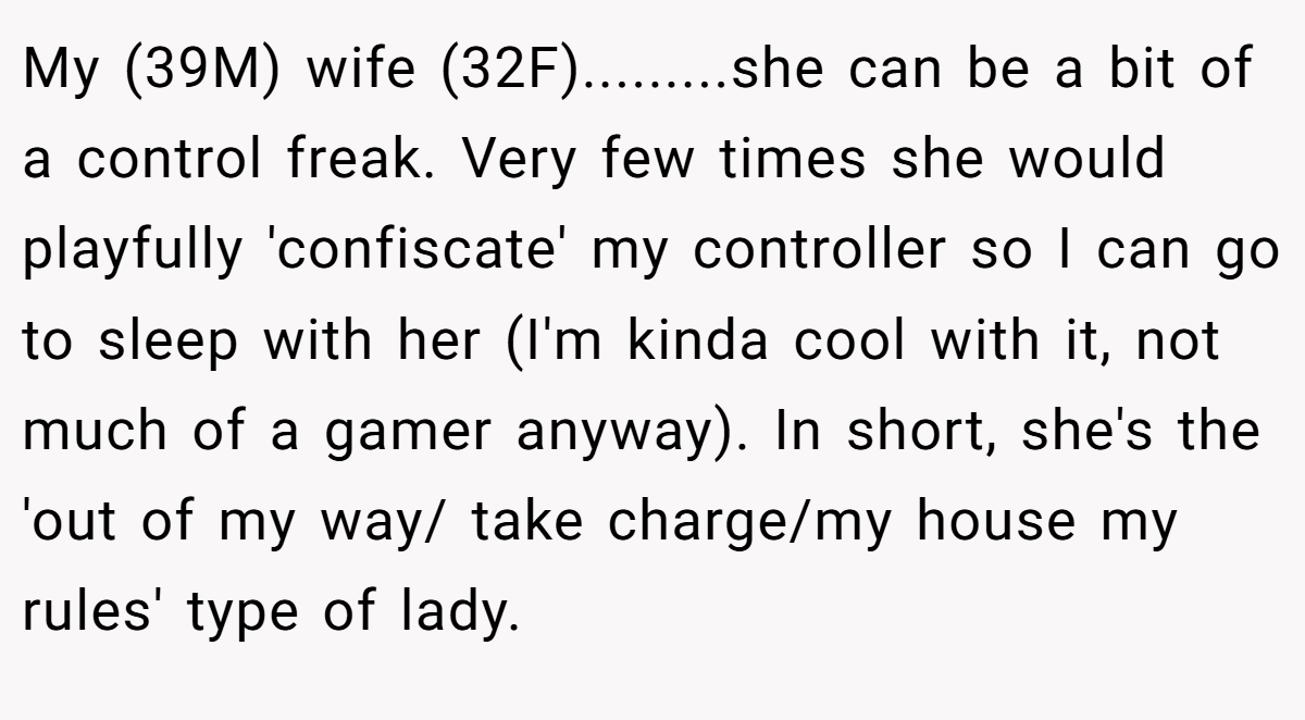 My (39M) wife (32F).........she can be a bit of a control freak. Very few times she would playfully 'confiscate' my controller so I can go to sleep with her (I'm kinda cool with it, not much of a gamer anyway). In short, she's the 'out of my way/ take charge/my house my rules' type of lady.