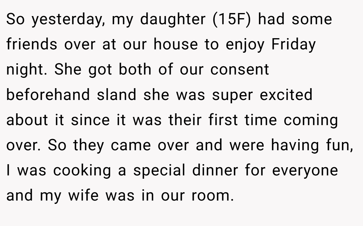 So yesterday, my daughter (15F) had some friends over at our house to enjoy Friday night. She got both of our consent beforehand sland she was super excited about it since it was their first time coming over. So they came over and were having fun, I was cooking a special dinner for everyone and my wife was in our room.