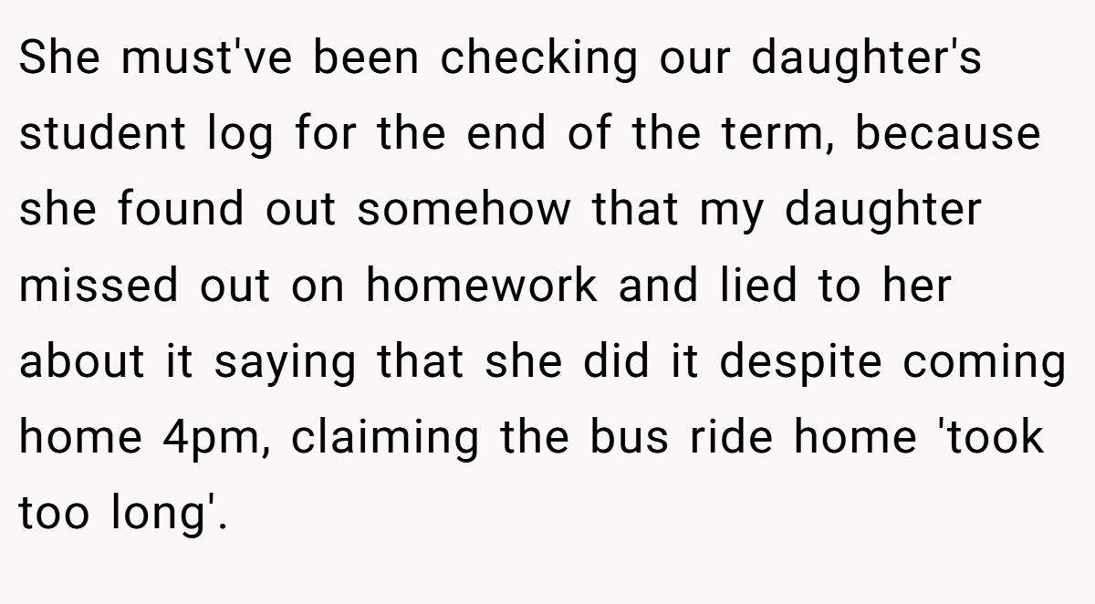 She must've been checking our daughter's student log for the end of the term, because she found out somehow that my daughter missed out on homework and lied to her about it saying that she did it despite coming home 4pm, claiming the bus ride home 'took too long'.