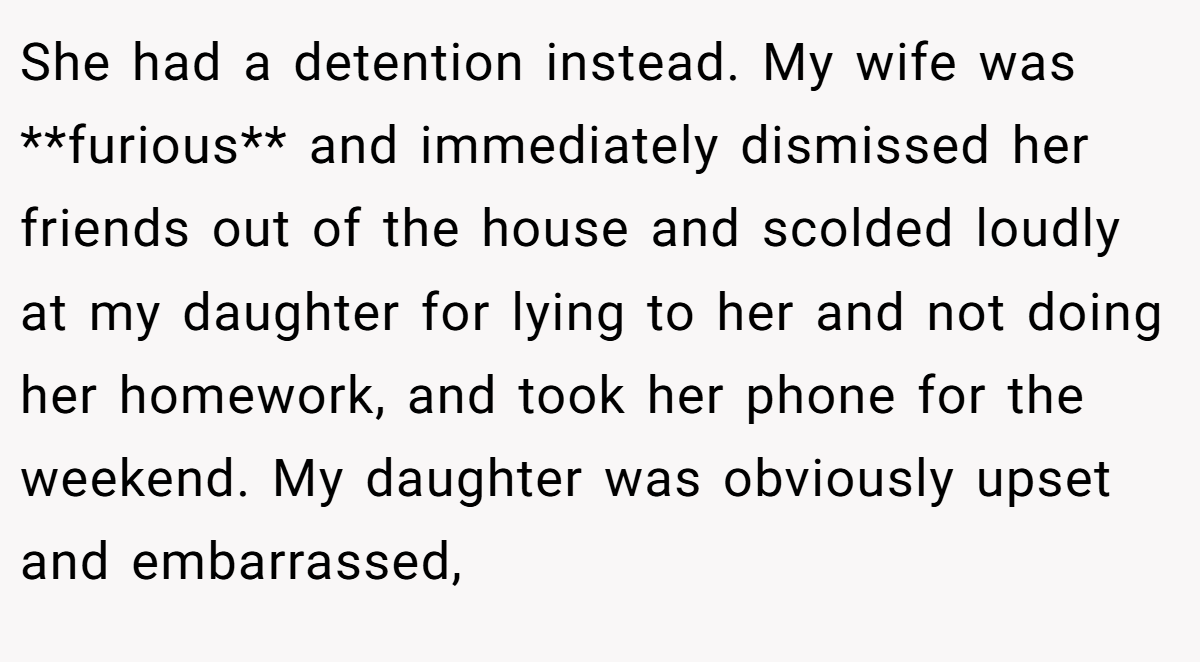 She had a detention instead. My wife was **furious** and immediately dismissed her friends out of the house and scolded loudly at my daughter for lying to her and not doing her homework, and took her phone for the weekend. My daughter was obviously upset and embarrassed,