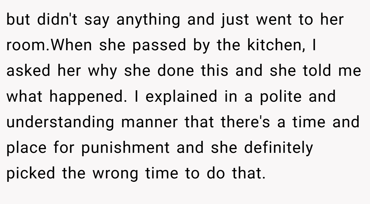 but didn't say anything and just went to her room.When she passed by the kitchen, I asked her why she done this and she told me what happened. I explained in a polite and understanding manner that there's a time and place for punishment and she definitely picked the wrong time to do that.