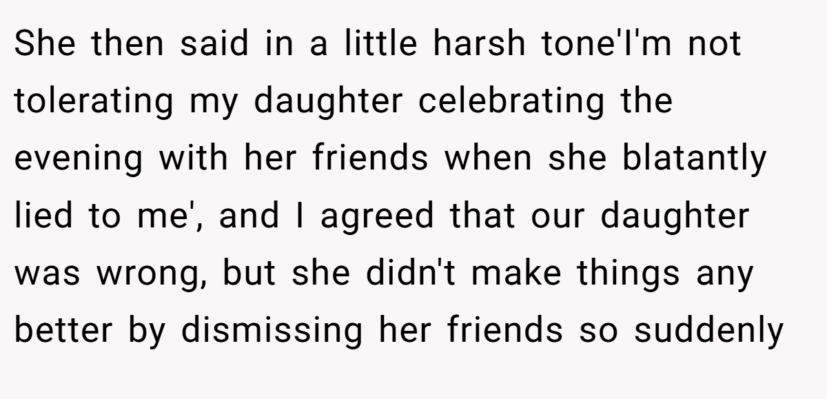 She then said in a little harsh tone'I'm not tolerating my daughter celebrating the evening with her friends when she blatantly lied to me', and I agreed that our daughter was wrong, but she didn't make things any better by dismissing her friends so suddenly