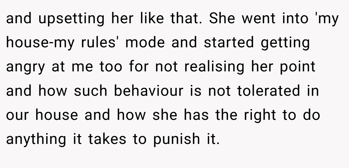 and upsetting her like that. She went into 'my house-my rules' mode and started getting angry at me too for not realising her point and how such behaviour is not tolerated in our house and how she has the right to do anything it takes to punish it.
