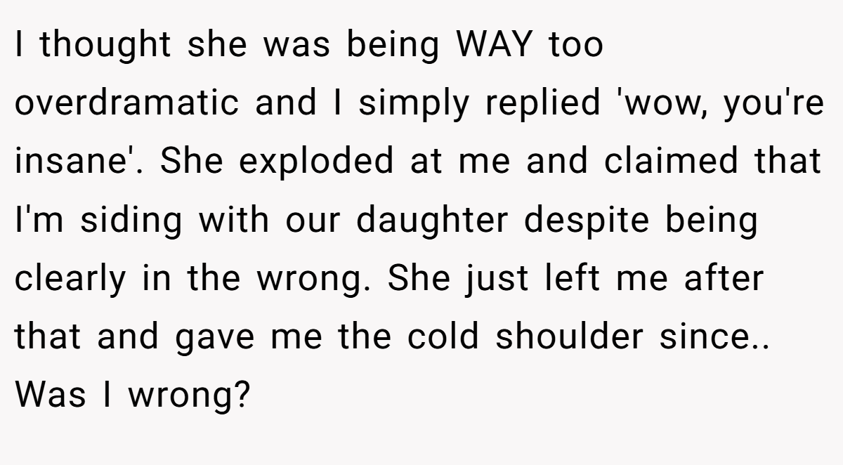 I thought she was being WAY too overdramatic and I simply replied 'wow, you're insane'. She exploded at me and claimed that I'm siding with our daughter despite being clearly in the wrong. She just left me after that and gave me the cold shoulder since.. Was I wrong?