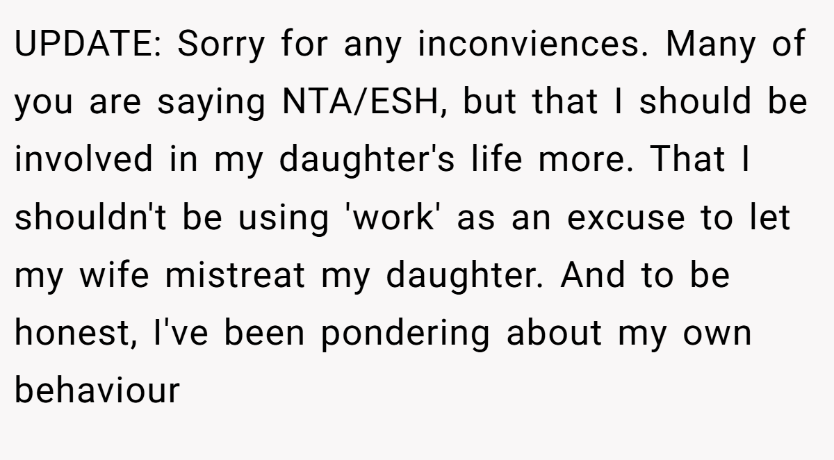 UPDATE: Sorry for any inconviences. Many of you are saying NTA/ESH, but that I should be involved in my daughter's life more. That I shouldn't be using 'work' as an excuse to let my wife mistreat my daughter. And to be honest, I've been pondering about my own behaviour