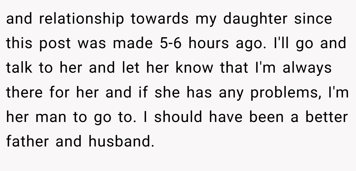 and relationship towards my daughter since this post was made 5-6 hours ago. I'll go and talk to her and let her know that I'm always there for her and if she has any problems, I'm her man to go to. I should have been a better father and husband.