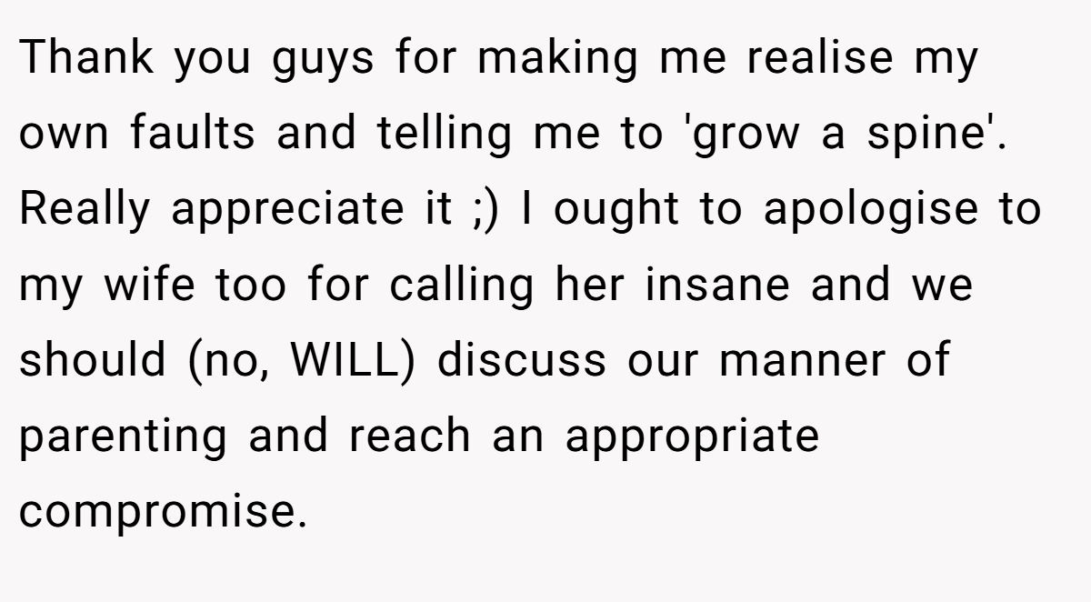 Thank you guys for making me realise my own faults and telling me to 'grow a spine'. Really appreciate it ;) I ought to apologise to my wife too for calling her insane and we should (no, WILL) discuss our manner of parenting and reach an appropriate compromise.