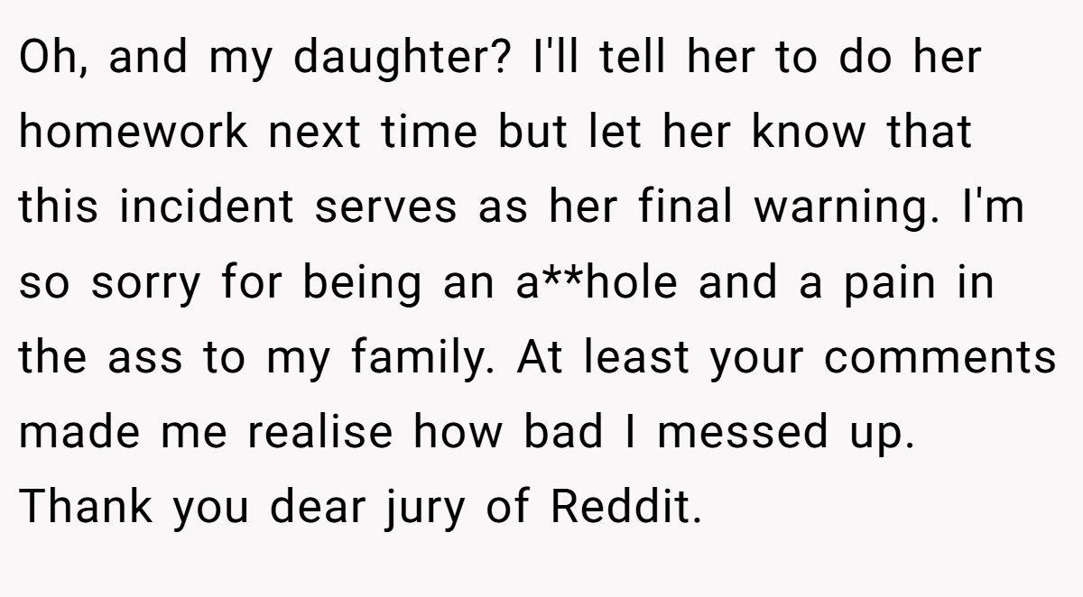 Oh, and my daughter? I'll tell her to do her homework next time but let her know that this incident serves as her final warning. I'm so sorry for being an a**hole and a pain in the ass to my family. At least your comments made me realise how bad I messed up. Thank you dear jury of Reddit.