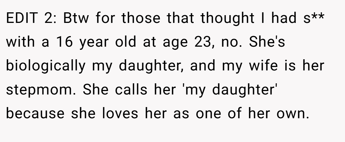 EDIT 2: Btw for those that thought I had s** with a 16 year old at age 23, no. She's biologically my daughter, and my wife is her stepmom. She calls her 'my daughter' because she loves her as one of her own.