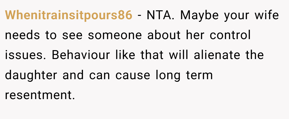 Whenitrainsitpours86 - NTA. Maybe your wife needs to see someone about her control issues. Behaviour like that will alienate the daughter and can cause long term resentment.