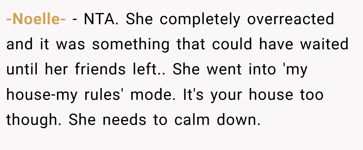 -Noelle- - NTA. She completely overreacted and it was something that could have waited until her friends left.. She went into 'my house-my rules' mode. It's your house too though. She needs to calm down.