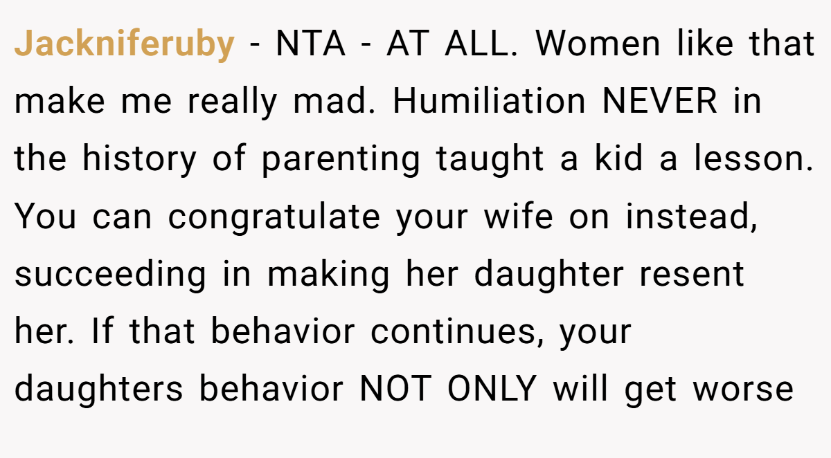 Jackniferuby - NTA - AT ALL. Women like that make me really mad. Humiliation NEVER in the history of parenting taught a kid a lesson. You can congratulate your wife on instead, succeeding in making her daughter resent her. If that behavior continues, your daughters behavior NOT ONLY will get worse