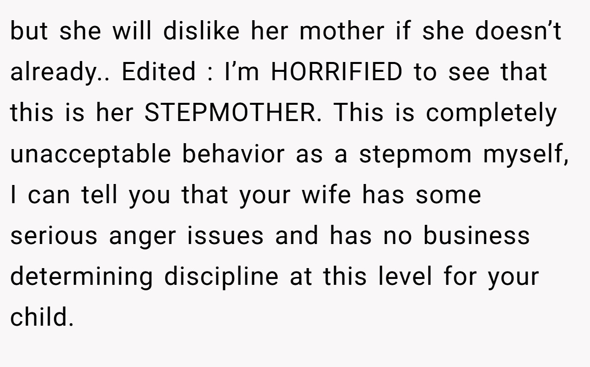 but she will dislike her mother if she doesn’t already.. Edited : I’m HORRIFIED to see that this is her STEPMOTHER. This is completely unacceptable behavior as a stepmom myself, I can tell you that your wife has some serious anger issues and has no business determining discipline at this level for your child.