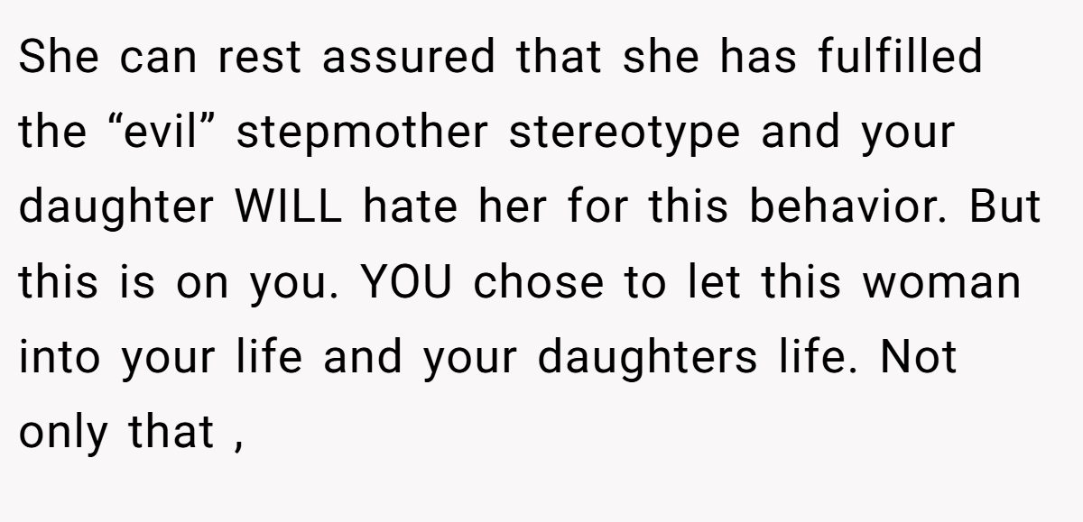 She can rest assured that she has fulfilled the “evil” stepmother stereotype and your daughter WILL hate her for this behavior. But this is on you. YOU chose to let this woman into your life and your daughters life. Not only that ,