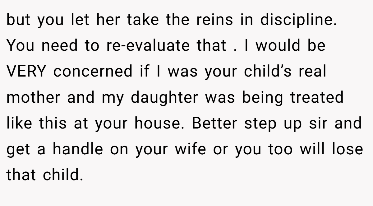 but you let her take the reins in discipline. You need to re-evaluate that . I would be VERY concerned if I was your child’s real mother and my daughter was being treated like this at your house. Better step up sir and get a handle on your wife or you too will lose that child.