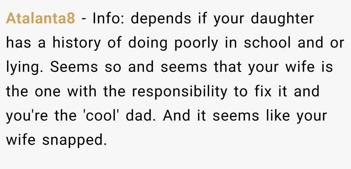 Atalanta8 - Info: depends if your daughter has a history of doing poorly in school and or lying. Seems so and seems that your wife is the one with the responsibility to fix it and you're the 'cool' dad. And it seems like your wife snapped.