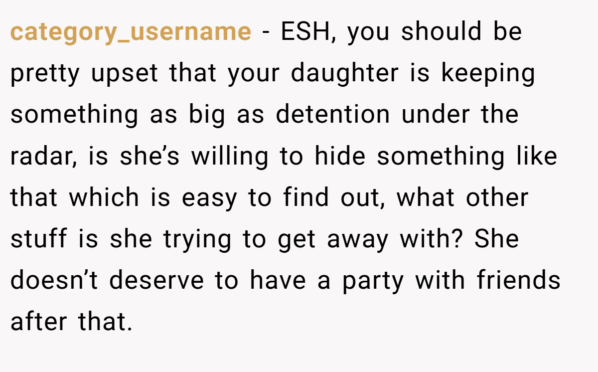category_username - ESH, you should be pretty upset that your daughter is keeping something as big as detention under the radar, is she’s willing to hide something like that which is easy to find out, what other stuff is she trying to get away with? She doesn’t deserve to have a party with friends after that.