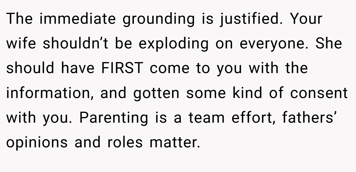 The immediate grounding is justified. Your wife shouldn’t be exploding on everyone. She should have FIRST come to you with the information, and gotten some kind of consent with you. Parenting is a team effort, fathers’ opinions and roles matter.