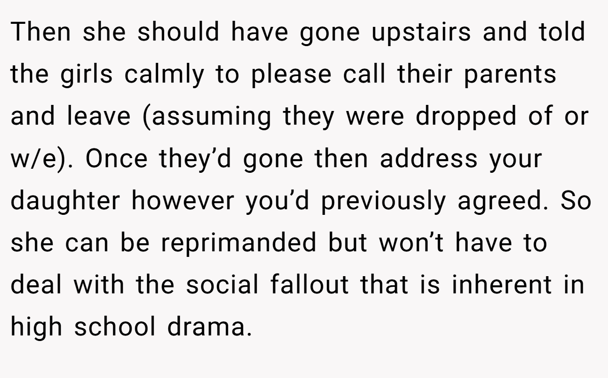 Then she should have gone upstairs and told the girls calmly to please call their parents and leave (assuming they were dropped of or w/e). Once they’d gone then address your daughter however you’d previously agreed. So she can be reprimanded but won’t have to deal with the social fallout that is inherent in high school drama.
