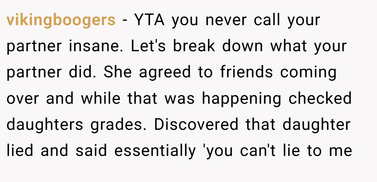 vikingboogers - YTA you never call your partner insane. Let's break down what your partner did. She agreed to friends coming over and while that was happening checked daughters grades. Discovered that daughter lied and said essentially 'you can't lie to me