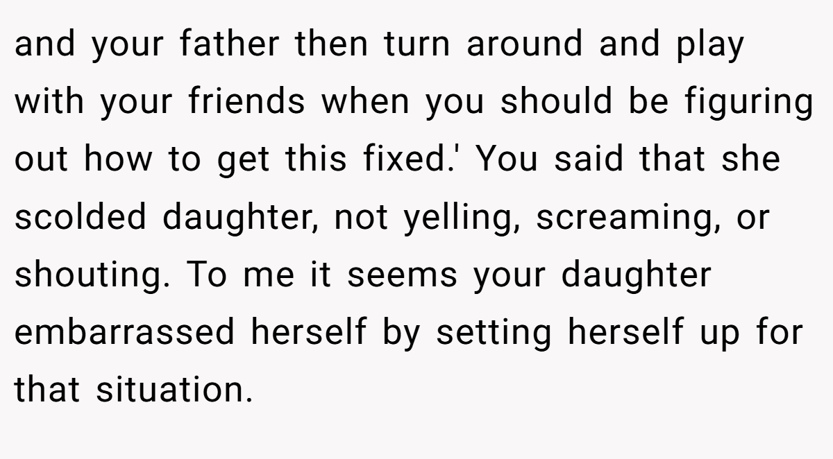 and your father then turn around and play with your friends when you should be figuring out how to get this fixed.' You said that she scolded daughter, not yelling, screaming, or shouting. To me it seems your daughter embarrassed herself by setting herself up for that situation.