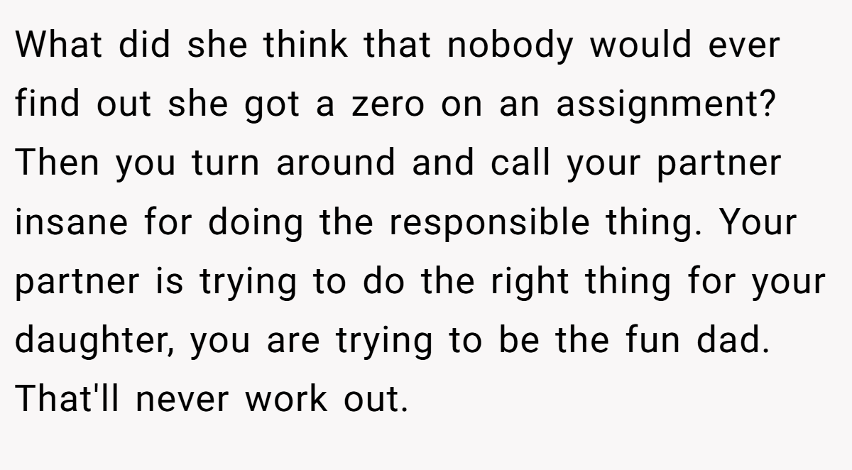 What did she think that nobody would ever find out she got a zero on an assignment? Then you turn around and call your partner insane for doing the responsible thing. Your partner is trying to do the right thing for your daughter, you are trying to be the fun dad. That'll never work out.
