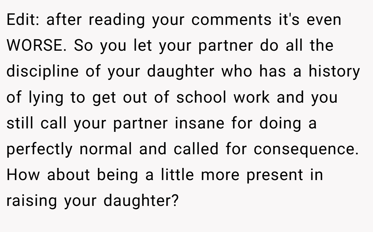 Edit: after reading your comments it's even WORSE. So you let your partner do all the discipline of your daughter who has a history of lying to get out of school work and you still call your partner insane for doing a perfectly normal and called for consequence. How about being a little more present in raising your daughter?