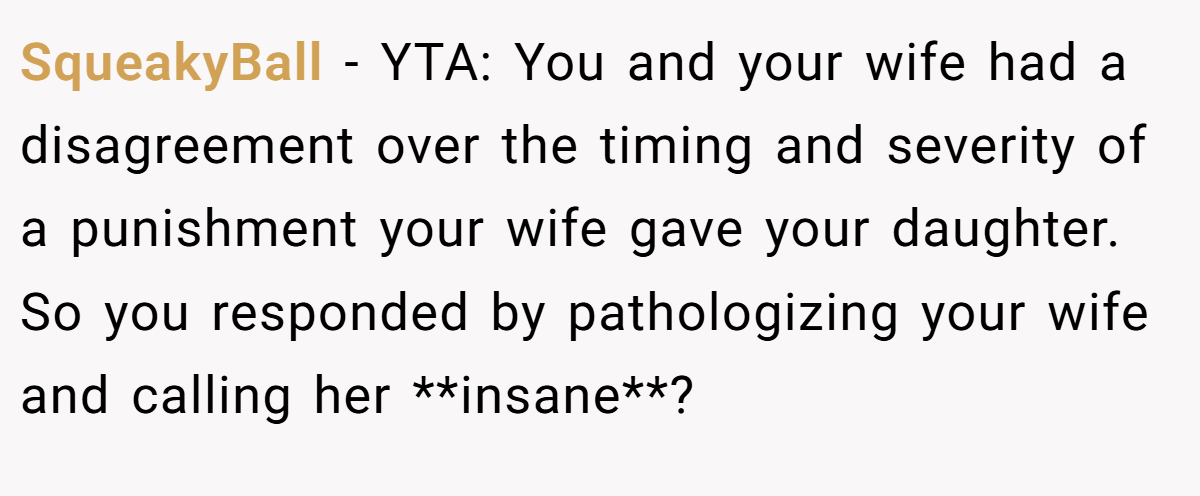 SqueakyBall - YTA: You and your wife had a disagreement over the timing and severity of a punishment your wife gave your daughter. So you responded by pathologizing your wife and calling her **insane**?