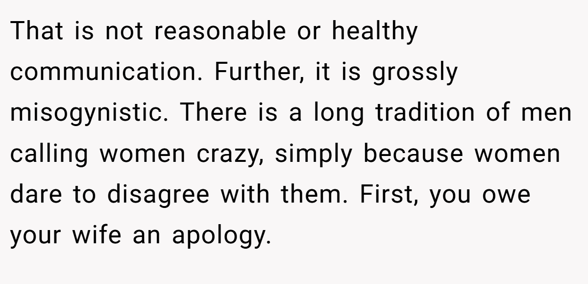 That is not reasonable or healthy communication. Further, it is grossly misogynistic. There is a long tradition of men calling women crazy, simply because women dare to disagree with them. First, you owe your wife an apology.