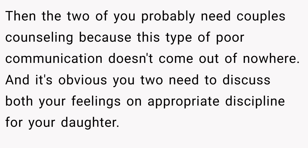 Then the two of you probably need couples counseling because this type of poor communication doesn't come out of nowhere. And it's obvious you two need to discuss both your feelings on appropriate discipline for your daughter.