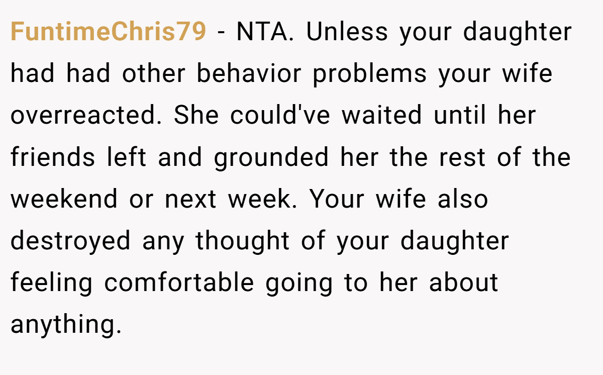 FuntimeChris79 - NTA. Unless your daughter had had other behavior problems your wife overreacted. She could've waited until her friends left and grounded her the rest of the weekend or next week. Your wife also destroyed any thought of your daughter feeling comfortable going to her about anything.
